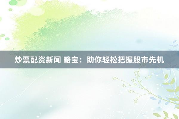 炒票配资新闻 略宝：助你轻松把握股市先机