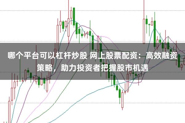 哪个平台可以杠杆炒股 网上股票配资：高效融资策略，助力投资者把握股市机遇