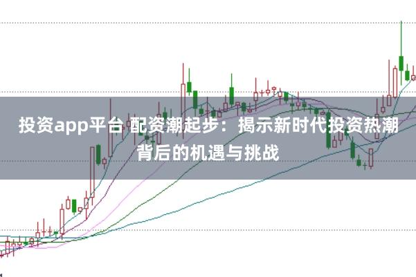 投资app平台 配资潮起步：揭示新时代投资热潮背后的机遇与挑战
