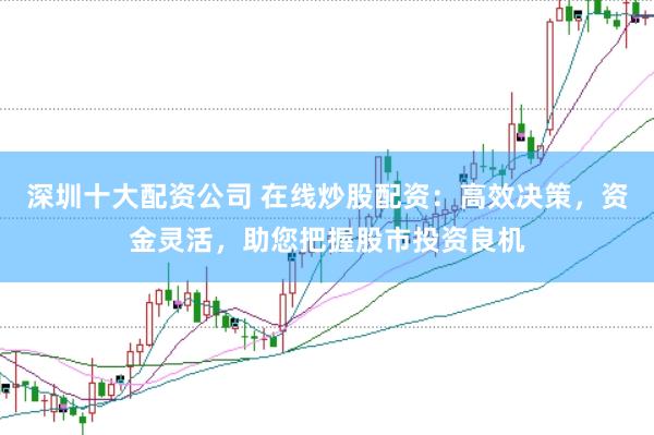 深圳十大配资公司 在线炒股配资：高效决策，资金灵活，助您把握股市投资良机