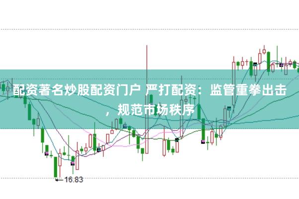 配资著名炒股配资门户 严打配资：监管重拳出击，规范市场秩序