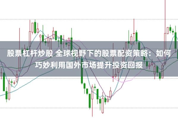 股票杠杆炒股 全球视野下的股票配资策略：如何巧妙利用国外市场提升投资回报