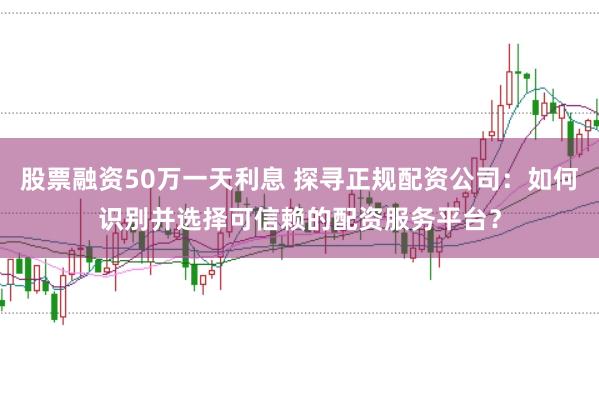 股票融资50万一天利息 探寻正规配资公司：如何识别并选择可信赖的配资服务平台？