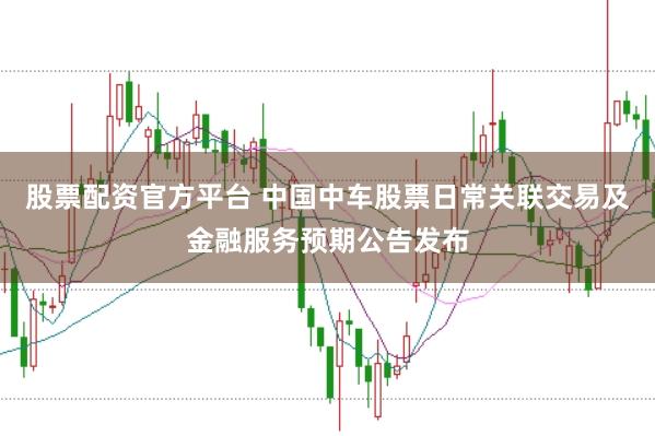 股票配资官方平台 中国中车股票日常关联交易及金融服务预期公告发布