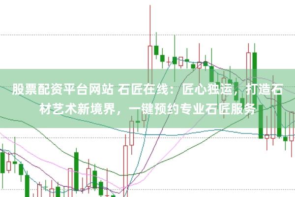 股票配资平台网站 石匠在线：匠心独运，打造石材艺术新境界，一键预约专业石匠服务