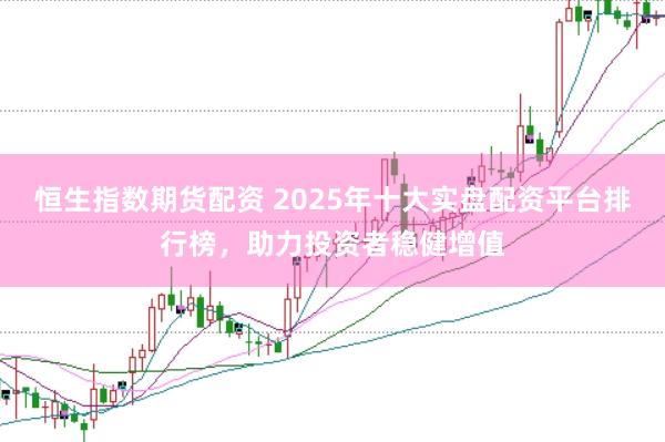 恒生指数期货配资 2025年十大实盘配资平台排行榜，助力投资者稳健增值