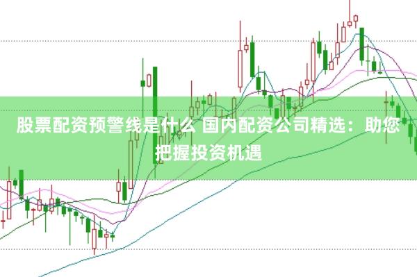 股票配资预警线是什么 国内配资公司精选：助您把握投资机遇