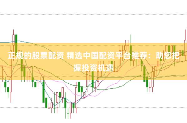 正规的股票配资 精选中国配资平台推荐：助您把握投资机遇
