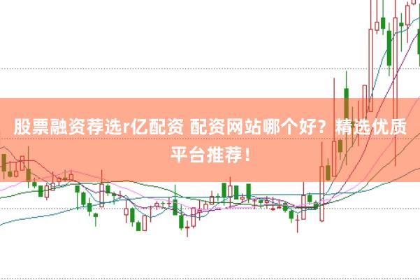 股票融资荐选r亿配资 配资网站哪个好？精选优质平台推荐！