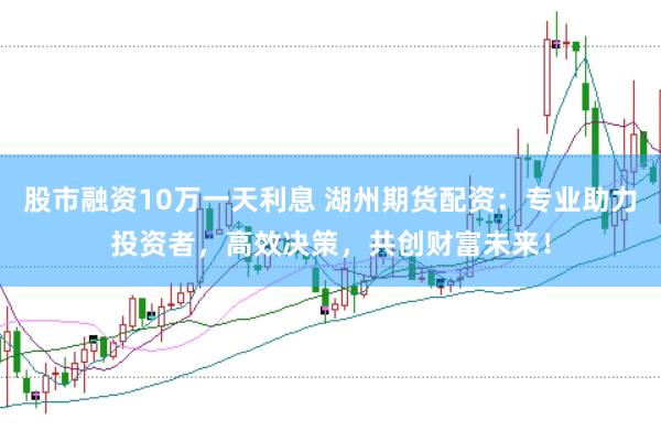股市融资10万一天利息 湖州期货配资:专业助力投资者,高效决策,共创财富未来!