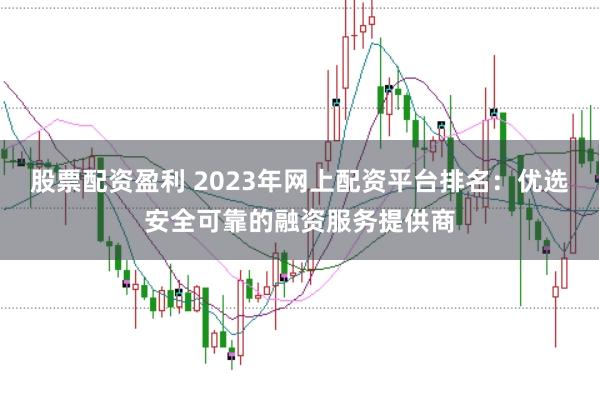 股票配资盈利 2023年网上配资平台排名：优选安全可靠的融资服务提供商
