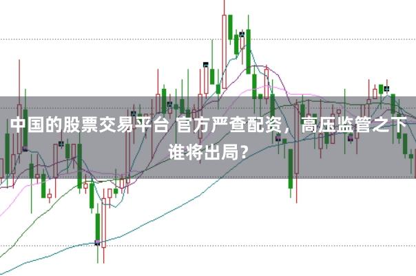 中国的股票交易平台 官方严查配资,高压监管之下谁将出局?