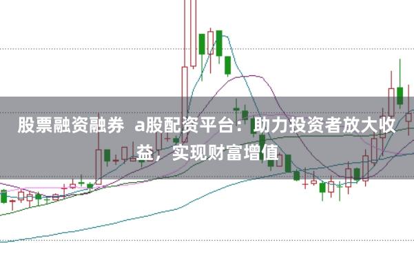 股票融资融券 a股配资平台:助力投资者放大收益,实现财富增值