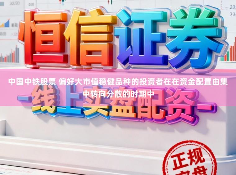 中国中铁股票 偏好大市值稳健品种的投资者在在资金配置由集中转向分散的时期中