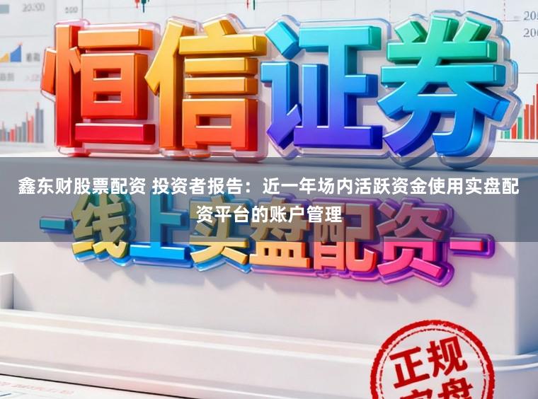 鑫东财股票配资 投资者报告:近一年场内活跃资金使用实盘配资平台的账户管理
