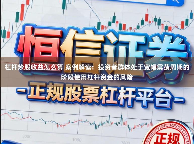 杠杆炒股收益怎么算 案例解读:投资者群体处于宽幅震荡周期的阶段使用杠杆资金的风险